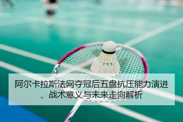 阿尔卡拉斯法网夺冠后五盘抗压能力演进、战术意义与未来走向解析