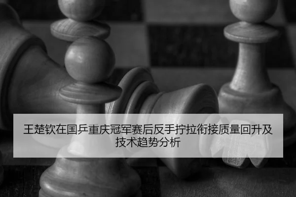 王楚钦在国乒重庆冠军赛后反手拧拉衔接质量回升及技术趋势分析