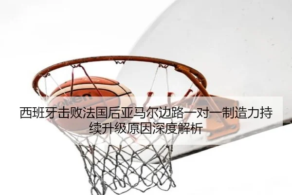 西班牙击败法国后亚马尔边路一对一制造力持续升级原因深度解析