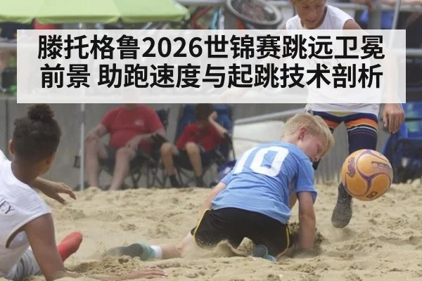 滕托格鲁2026世锦赛跳远卫冕前景 助跑速度与起跳技术剖析